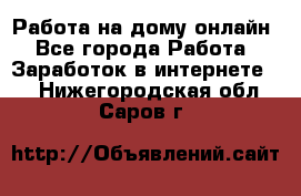 Работа на дому-онлайн - Все города Работа » Заработок в интернете   . Нижегородская обл.,Саров г.